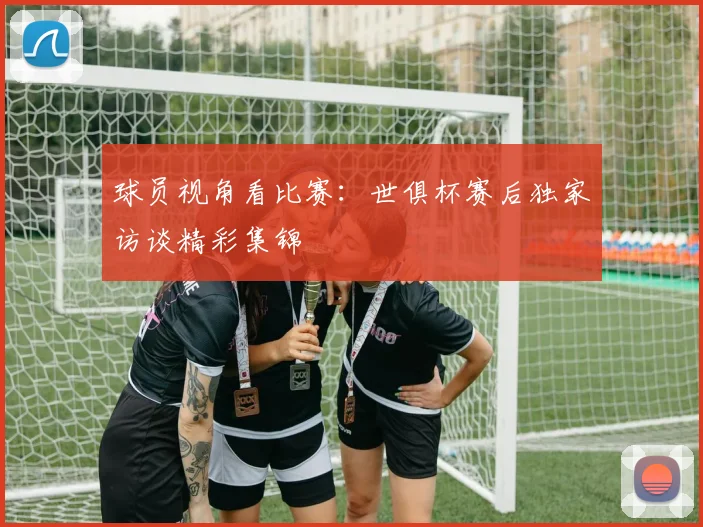 球员视角看比赛：世俱杯赛后独家访谈精彩集锦