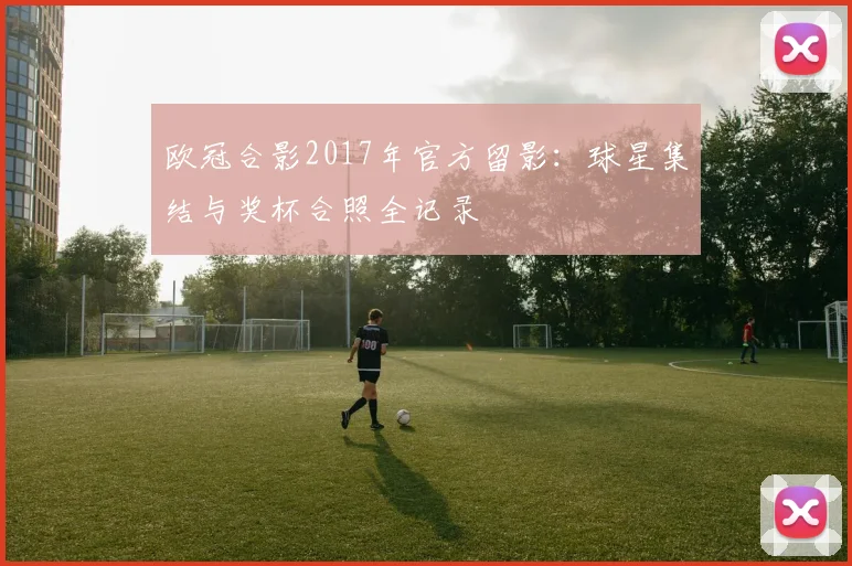 欧冠合影2017年官方留影：球星集结与奖杯合照全记录
