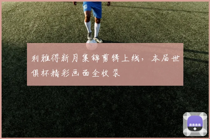 利雅得新月集锦剪辑上线，本届世俱杯精彩画面全收录