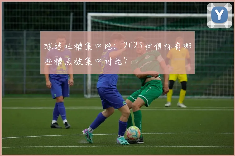 球迷吐槽集中地：2025世俱杯有哪些槽点被集中讨论？