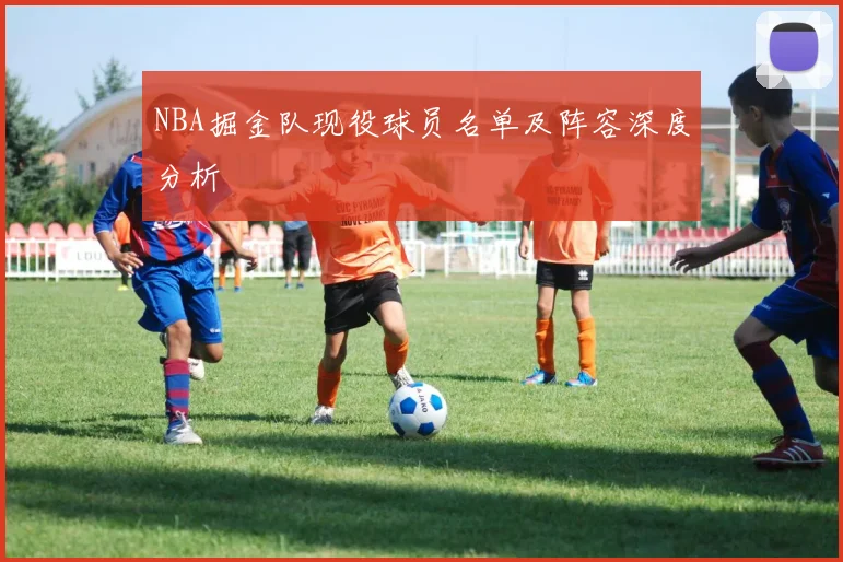 NBA掘金队现役球员名单及阵容深度分析